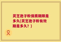 灵芝孢子粉保质期限是多久(灵芝孢子粉有效期是多久？)