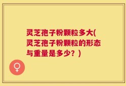 灵芝孢子粉颗粒多大(灵芝孢子粉颗粒的形态与重量是多少？)
