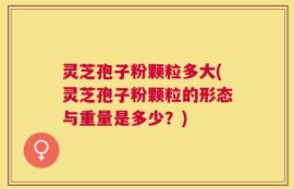 灵芝孢子粉颗粒多大(灵芝孢子粉颗粒的形态与重量是多少？)