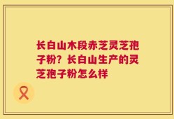 长白山木段赤芝灵芝孢子粉？长白山生产的灵芝孢子粉怎么样