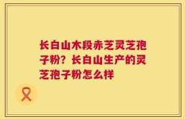 长白山木段赤芝灵芝孢子粉？长白山生产的灵芝孢子粉怎么样