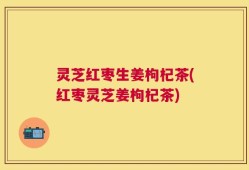 灵芝红枣生姜枸杞茶(红枣灵芝姜枸杞茶)