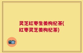灵芝红枣生姜枸杞茶(红枣灵芝姜枸杞茶)