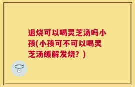 退烧可以喝灵芝汤吗小孩(小孩可不可以喝灵芝汤缓解发烧？)