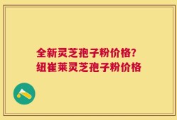 全新灵芝孢子粉价格？纽崔莱灵芝孢子粉价格