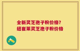全新灵芝孢子粉价格？纽崔莱灵芝孢子粉价格