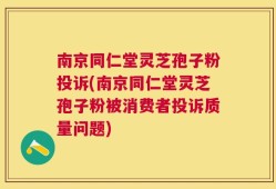 南京同仁堂灵芝孢子粉投诉(南京同仁堂灵芝孢子粉被消费者投诉质量问题)