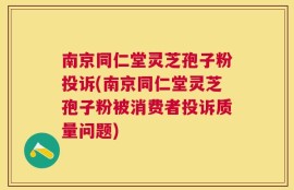 南京同仁堂灵芝孢子粉投诉(南京同仁堂灵芝孢子粉被消费者投诉质量问题)