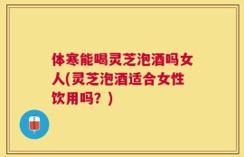 体寒能喝灵芝泡酒吗女人(灵芝泡酒适合女性饮用吗？)