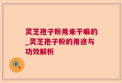 灵芝孢子粉用来干嘛的_灵芝孢子粉的用途与功效解析