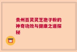 贵州百灵灵芝孢子粉的神奇功效与健康之道探秘