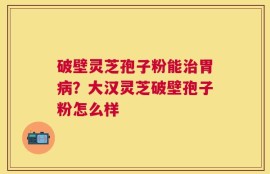 破壁灵芝孢子粉能治胃病？大汉灵芝破壁孢子粉怎么样
