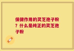 保健作用的灵芝孢子粉？什么是纯正的灵芝孢子粉