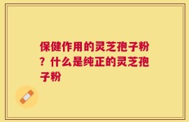 保健作用的灵芝孢子粉？什么是纯正的灵芝孢子粉