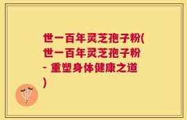 世一百年灵芝孢子粉(世一百年灵芝孢子粉 - 重塑身体健康之道)