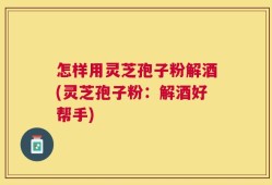 怎样用灵芝孢子粉解酒(灵芝孢子粉：解酒好帮手)