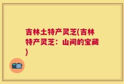 吉林土特产灵芝(吉林特产灵芝：山间的宝藏)