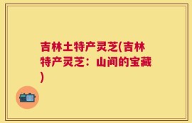 吉林土特产灵芝(吉林特产灵芝：山间的宝藏)