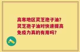 高寒地区灵芝孢子油？灵芝孢子油对快速提高免疫力真的有用吗？