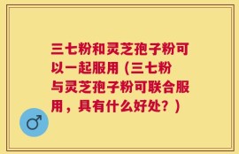 三七粉和灵芝孢子粉可以一起服用 (三七粉与灵芝孢子粉可联合服用，具有什么好处？)