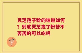 灵芝孢子粉的味道如何？到底灵芝孢子粉苦不苦苦的可以吃吗