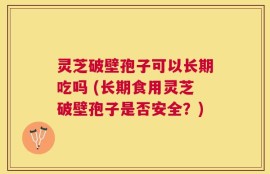 灵芝破壁孢子可以长期吃吗 (长期食用灵芝破壁孢子是否安全？)