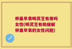 卵巢早衰喝灵芝有用吗女性(喝灵芝有助缓解卵巢早衰的女性问题)