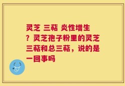 灵芝 三萜 炎性增生？灵芝孢子粉里的灵芝三萜和总三萜，说的是一回事吗