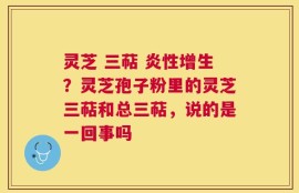 灵芝 三萜 炎性增生？灵芝孢子粉里的灵芝三萜和总三萜，说的是一回事吗