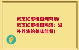灵芝红枣桂圆炖鸡汤(灵芝红枣桂圆鸡汤：滋补养生的美味佳肴)
