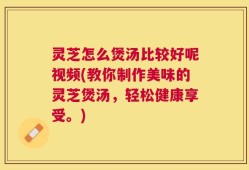 灵芝怎么煲汤比较好呢视频(教你制作美味的灵芝煲汤，轻松健康享受。)