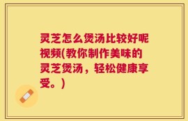 灵芝怎么煲汤比较好呢视频(教你制作美味的灵芝煲汤，轻松健康享受。)
