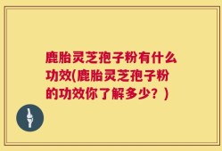 鹿胎灵芝孢子粉有什么功效(鹿胎灵芝孢子粉的功效你了解多少？)