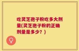 吃灵芝孢子粉吃多大剂量(灵芝孢子粉的正确剂量是多少？)
