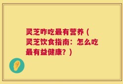 灵芝咋吃最有营养 (灵芝饮食指南：怎么吃最有益健康？)