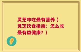 灵芝咋吃最有营养 (灵芝饮食指南：怎么吃最有益健康？)