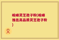 峻峰灵芝孢子粉(峻峰推出高品质灵芝孢子粉)