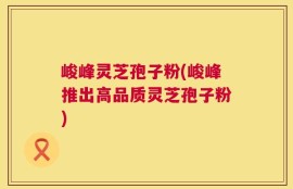 峻峰灵芝孢子粉(峻峰推出高品质灵芝孢子粉)