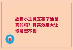 故都小主灵芝孢子油是真的吗？真实效果大让你意想不到