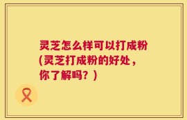灵芝怎么样可以打成粉(灵芝打成粉的好处，你了解吗？)
