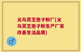 义乌灵芝孢子粉厂(义乌灵芝孢子粉生产厂家改善生活品质)