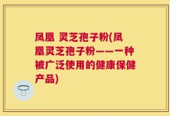 凤凰 灵芝孢子粉(凤凰灵芝孢子粉——一种被广泛使用的健康保健产品)