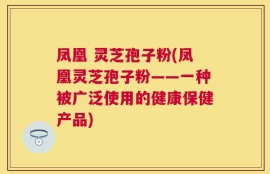 凤凰 灵芝孢子粉(凤凰灵芝孢子粉——一种被广泛使用的健康保健产品)