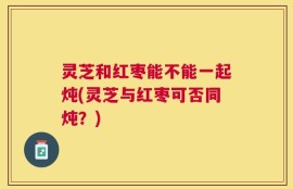灵芝和红枣能不能一起炖(灵芝与红枣可否同炖？)