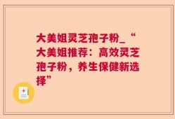 大美姐灵芝孢子粉_“大美姐推荐：高效灵芝孢子粉，养生保健新选择”