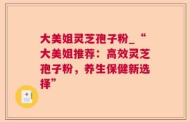 大美姐灵芝孢子粉_“大美姐推荐：高效灵芝孢子粉，养生保健新选择”