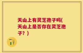 天山上有灵芝孢子吗(天山上是否存在灵芝孢子？)