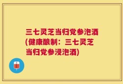 三七灵芝当归党参泡酒(健康酿制：三七灵芝当归党参浸泡酒)