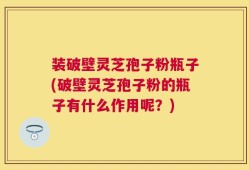 装破壁灵芝孢子粉瓶子(破壁灵芝孢子粉的瓶子有什么作用呢？)