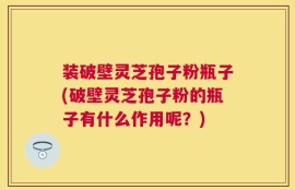 装破壁灵芝孢子粉瓶子(破壁灵芝孢子粉的瓶子有什么作用呢？)